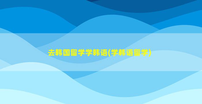 去韩国留学学韩语(学韩语留学)