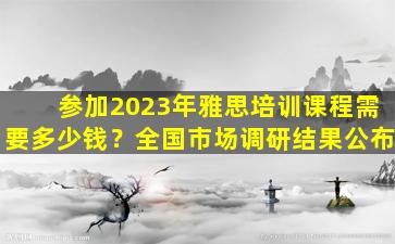 参加2023年雅思培训课程需要多少钱？全国市场调研结果公布