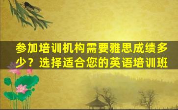 参加培训机构需要雅思成绩多少？选择适合您的英语培训班