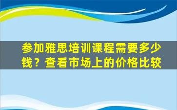 参加雅思培训课程需要多少钱？查看市场上的价格比较