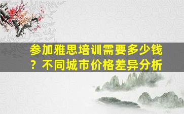 参加雅思培训需要多少钱？不同城市价格差异分析