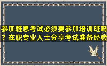 参加雅思考试必须要参加培训班吗？在职专业人士分享考试准备经验