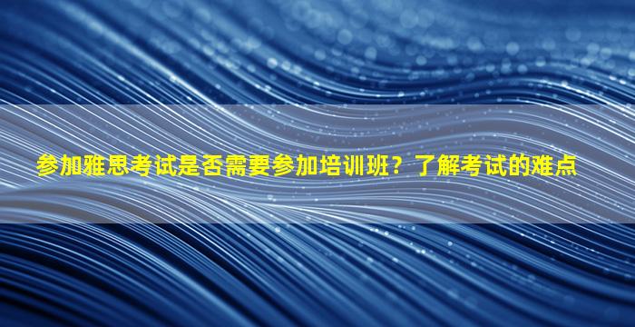 参加雅思考试是否需要参加培训班？了解考试的难点