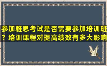 参加雅思考试是否需要参加培训班？培训课程对提高绩效有多大影响？