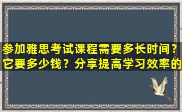 参加雅思考试课程需要多长时间？它要多少钱？分享提高学习效率的方法