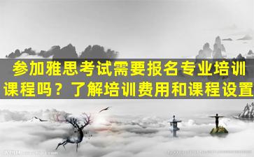 参加雅思考试需要报名专业培训课程吗？了解培训费用和课程设置