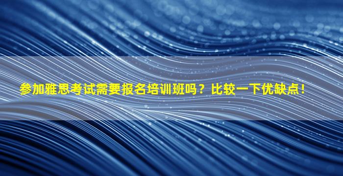 参加雅思考试需要报名培训班吗？比较一下优缺点！