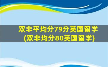 双非平均分79分英国留学(双非均分80英国留学)