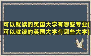 可以就读的英国大学有哪些专业(可以就读的英国大学有哪些大学)