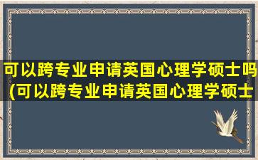 可以跨专业申请英国心理学硕士吗(可以跨专业申请英国心理学硕士吗女生)