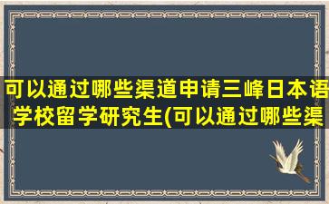 可以通过哪些渠道申请三峰日本语学校留学研究生(可以通过哪些渠道申请三峰日本语学校留学项目)