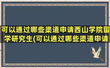 可以通过哪些渠道申请西山学院留学研究生(可以通过哪些渠道申请西山学院留学项目)