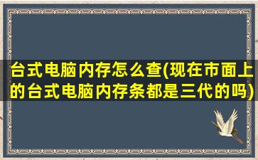 台式电脑内存怎么查(现在市面上的台式电脑内存条都是三代的吗)