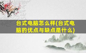 台式电脑怎么样(台式电脑的优点与缺点是什么)