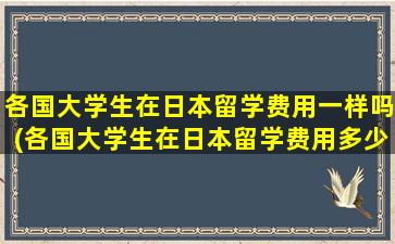 各国大学生在日本留学费用一样吗(各国大学生在日本留学费用多少)