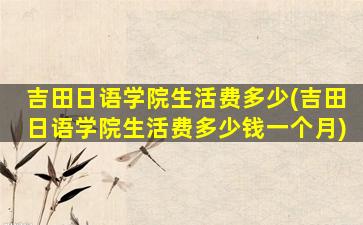 吉田日语学院生活费多少(吉田日语学院生活费多少钱一个月)