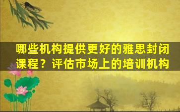 哪些机构提供更好的雅思封闭课程？评估市场上的培训机构