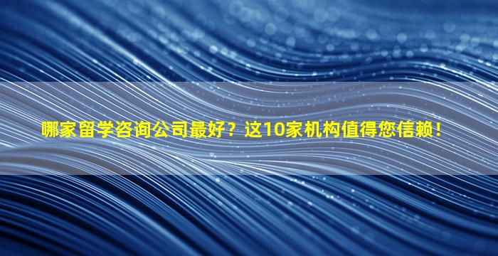 哪家留学咨询公司最好？这10家机构值得您信赖！