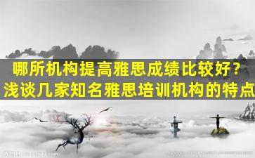 哪所机构提高雅思成绩比较好？浅谈几家知名雅思培训机构的特点