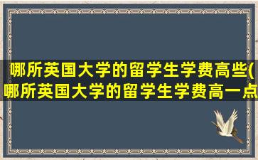 哪所英国大学的留学生学费高些(哪所英国大学的留学生学费高一点)