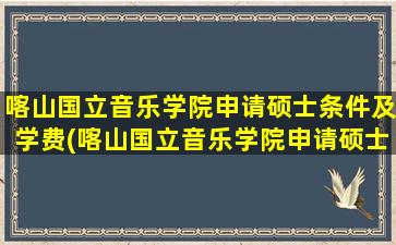 喀山国立音乐学院申请硕士条件及学费(喀山国立音乐学院申请硕士条件和学费)