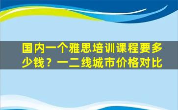 国内一个雅思培训课程要多少钱？一二线城市价格对比