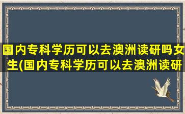 国内专科学历可以去澳洲读研吗女生(国内专科学历可以去澳洲读研吗)