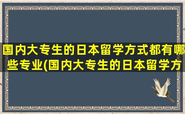 国内大专生的日本留学方式都有哪些专业(国内大专生的日本留学方式都有哪些学校)