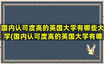 国内认可度高的英国大学有哪些大学(国内认可度高的英国大学有哪些专业)