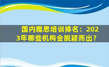 国内雅思培训排名：2023年哪些机构会脱颖而出？