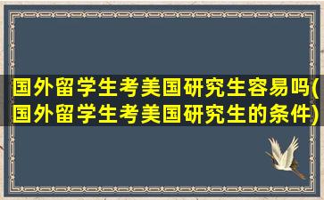 国外留学生考美国研究生容易吗(国外留学生考美国研究生的条件)