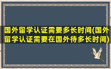 国外留学认证需要多长时间(国外留学认证需要在国外待多长时间)