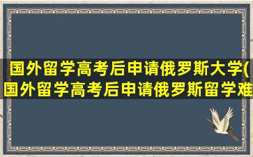 国外留学高考后申请俄罗斯大学(国外留学高考后申请俄罗斯留学难吗)