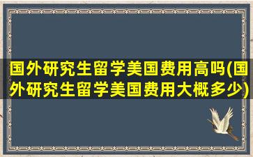 国外研究生留学美国费用高吗(国外研究生留学美国费用大概多少)