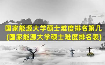 国家能源大学硕士难度排名第几(国家能源大学硕士难度排名表)