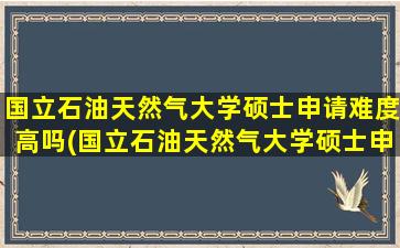 国立石油天然气大学硕士申请难度高吗(国立石油天然气大学硕士申请难度怎么样)