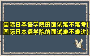 国际日本语学院的面试难不难考(国际日本语学院的面试难不难进)