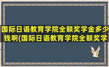 国际日语教育学院全额奖学金多少钱啊(国际日语教育学院全额奖学金多少钱一个月)