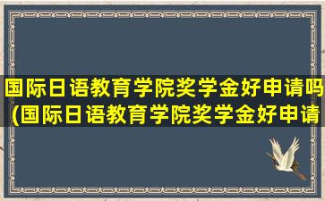 国际日语教育学院奖学金好申请吗(国际日语教育学院奖学金好申请吗多少钱)