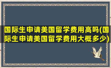 国际生申请美国留学费用高吗(国际生申请美国留学费用大概多少)