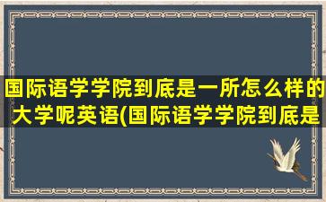 国际语学学院到底是一所怎么样的大学呢英语(国际语学学院到底是一所怎么样的大学呢英文)