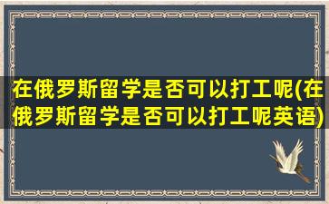 在俄罗斯留学是否可以打工呢(在俄罗斯留学是否可以打工呢英语)