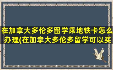 在加拿大多伦多留学乘地铁卡怎么办理(在加拿大多伦多留学可以买房吗现在)