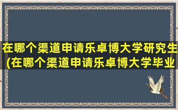 在哪个渠道申请乐卓博大学研究生(在哪个渠道申请乐卓博大学毕业证)