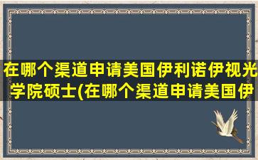 在哪个渠道申请美国伊利诺伊视光学院硕士(在哪个渠道申请美国伊利诺伊视光学院学位)