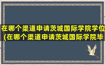 在哪个渠道申请茨城国际学院学位(在哪个渠道申请茨城国际学院毕业证)