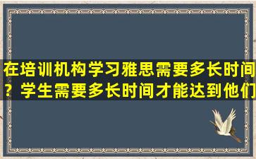 在培训机构学习雅思需要多长时间？学生需要多长时间才能达到他们想要的成绩？