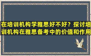 在培训机构学雅思好不好？探讨培训机构在雅思备考中的价值和作用