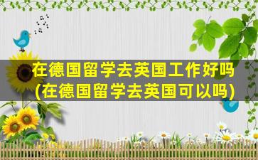 在德国留学去英国工作好吗(在德国留学去英国可以吗)