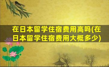 在日本留学住宿费用高吗(在日本留学住宿费用大概多少)